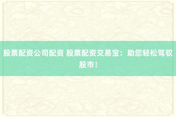 股票配资公司配资 股票配资交易宝：助您轻松驾驭股市！