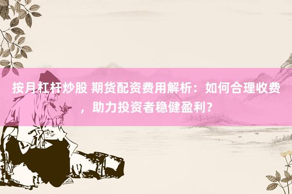 按月杠杆炒股 期货配资费用解析：如何合理收费，助力投资者稳健盈利？