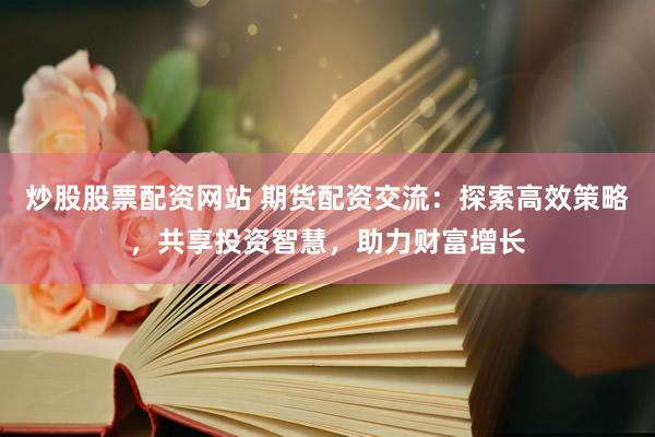 炒股股票配资网站 期货配资交流：探索高效策略，共享投资智慧，助力财富增长