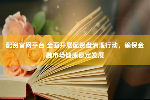配资官网平台 全面开展配资盘清理行动，确保金融市场健康稳定发展