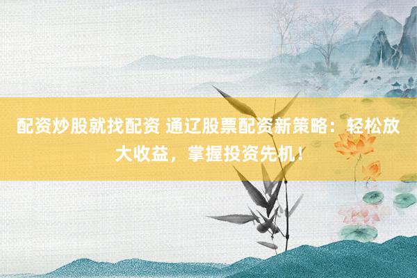 配资炒股就找配资 通辽股票配资新策略：轻松放大收益，掌握投资先机！