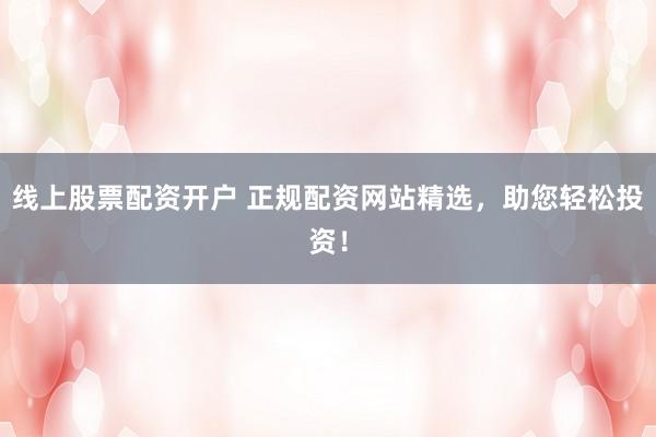 线上股票配资开户 正规配资网站精选，助您轻松投资！