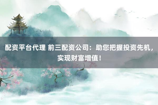 配资平台代理 前三配资公司：助您把握投资先机，实现财富增值！