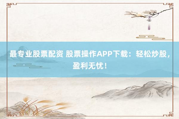 最专业股票配资 股票操作APP下载：轻松炒股，盈利无忧！