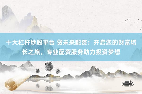 十大杠杆炒股平台 贷未来配资：开启您的财富增长之旅，专业配资服务助力投资梦想