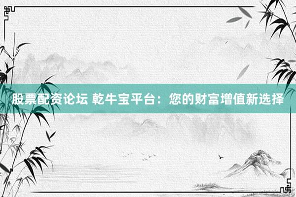 股票配资论坛 乾牛宝平台：您的财富增值新选择