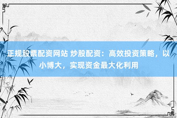 正规股票配资网站 炒股配资：高效投资策略，以小博大，实现资金最大化利用