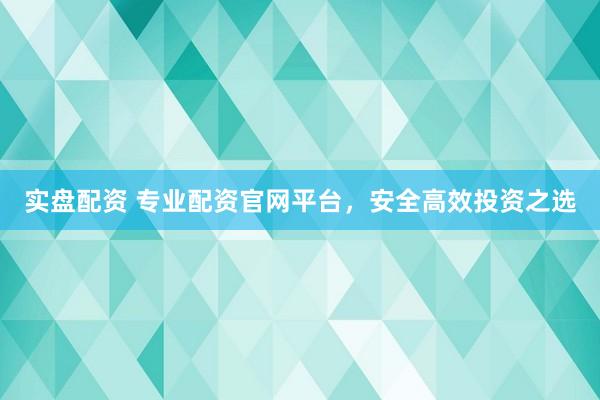 实盘配资 专业配资官网平台，安全高效投资之选