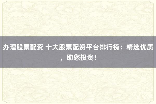办理股票配资 十大股票配资平台排行榜：精选优质，助您投资！