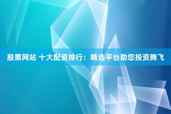 股票网站 十大配资排行：精选平台助您投资腾飞
