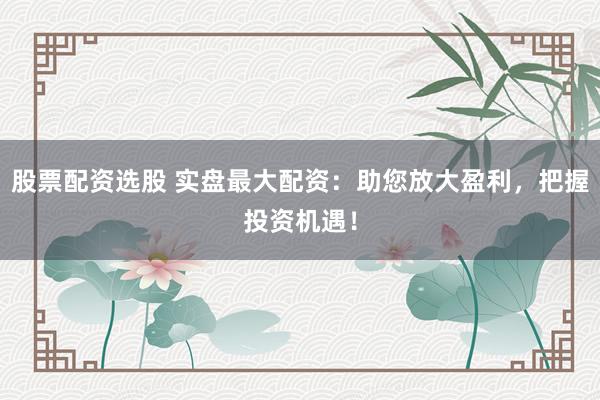 股票配资选股 实盘最大配资：助您放大盈利，把握投资机遇！