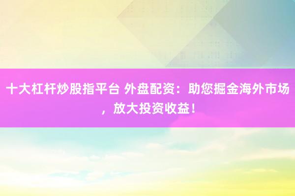 十大杠杆炒股指平台 外盘配资：助您掘金海外市场，放大投资收益！
