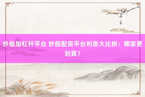 炒股加杠杆平台 炒股配资平台利息大比拼：哪家更划算？