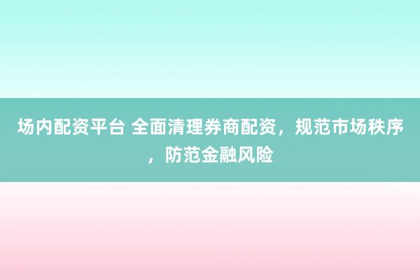 场内配资平台 全面清理券商配资，规范市场秩序，防范金融风险