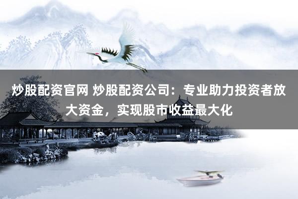 炒股配资官网 炒股配资公司：专业助力投资者放大资金，实现股市收益最大化