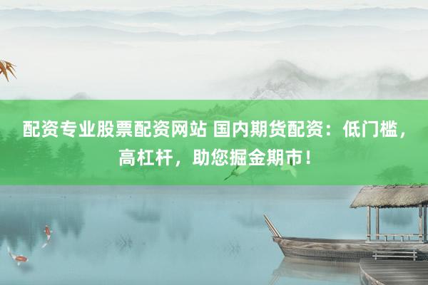 配资专业股票配资网站 国内期货配资：低门槛，高杠杆，助您掘金期市！
