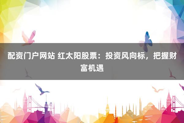 配资门户网站 红太阳股票：投资风向标，把握财富机遇