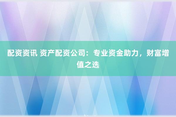 配资资讯 资产配资公司：专业资金助力，财富增值之选