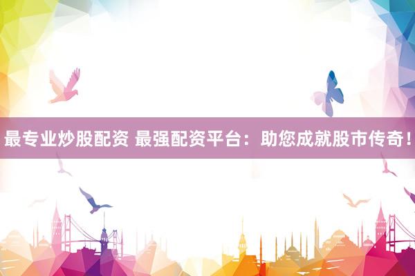最专业炒股配资 最强配资平台：助您成就股市传奇！