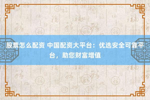 股票怎么配资 中国配资大平台：优选安全可靠平台，助您财富增值