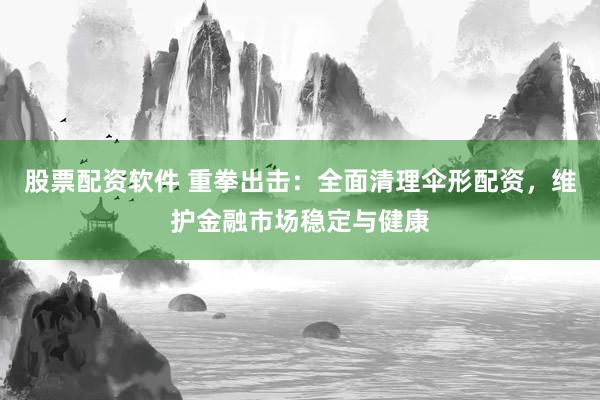 股票配资软件 重拳出击：全面清理伞形配资，维护金融市场稳定与健康