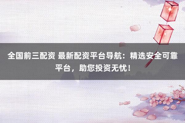 全国前三配资 最新配资平台导航：精选安全可靠平台，助您投资无忧！