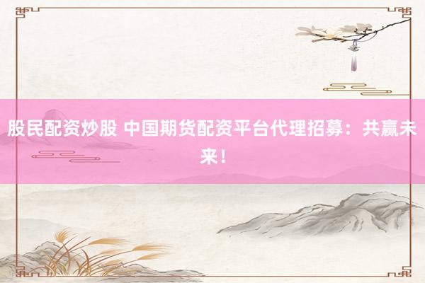 股民配资炒股 中国期货配资平台代理招募：共赢未来！