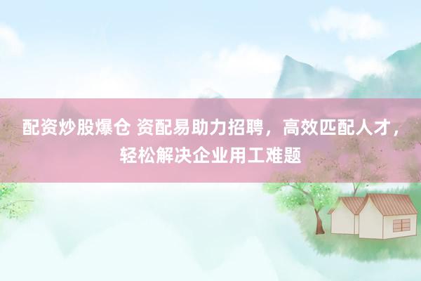 配资炒股爆仓 资配易助力招聘，高效匹配人才，轻松解决企业用工难题