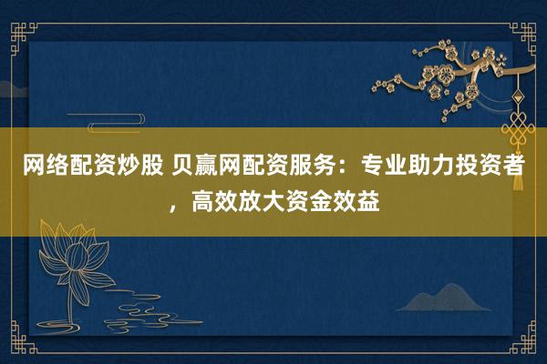 网络配资炒股 贝赢网配资服务：专业助力投资者，高效放大资金效益