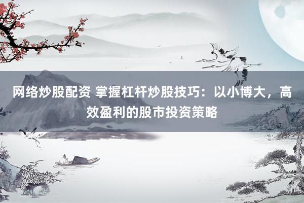 网络炒股配资 掌握杠杆炒股技巧：以小博大，高效盈利的股市投资策略