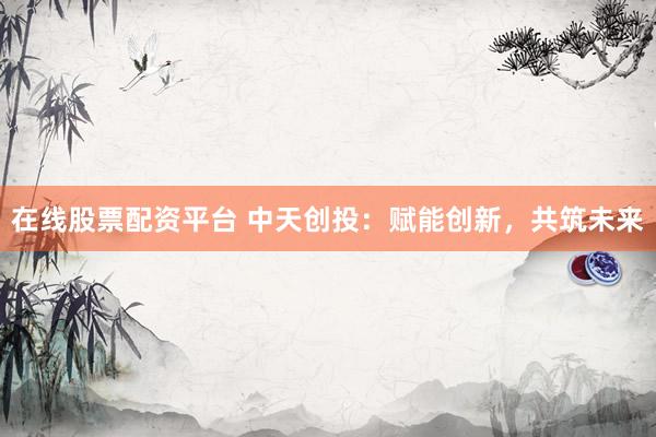 在线股票配资平台 中天创投：赋能创新，共筑未来