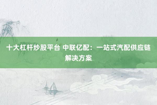 十大杠杆炒股平台 中联亿配：一站式汽配供应链解决方案