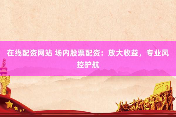 在线配资网站 场内股票配资：放大收益，专业风控护航