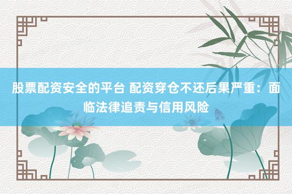 股票配资安全的平台 配资穿仓不还后果严重：面临法律追责与信用风险