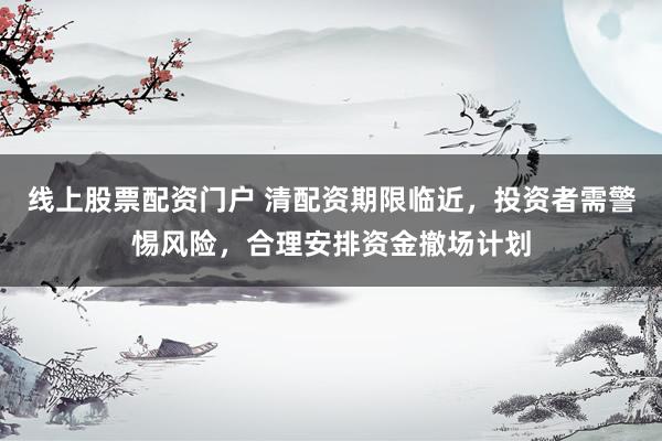 线上股票配资门户 清配资期限临近，投资者需警惕风险，合理安排资金撤场计划