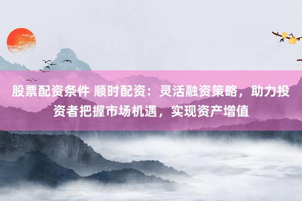 股票配资条件 顺时配资：灵活融资策略，助力投资者把握市场机遇，实现资产增值