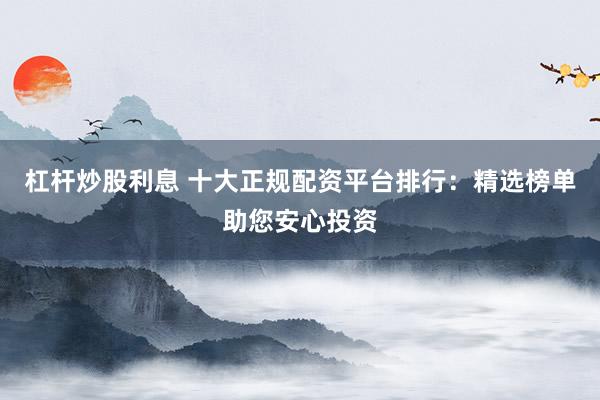 杠杆炒股利息 十大正规配资平台排行：精选榜单助您安心投资