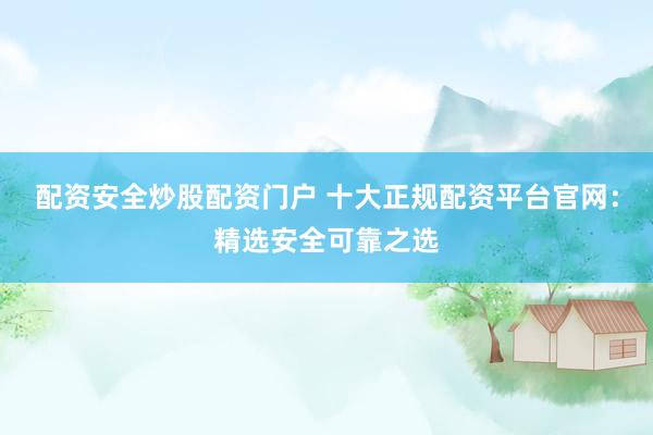 配资安全炒股配资门户 十大正规配资平台官网：精选安全可靠之选