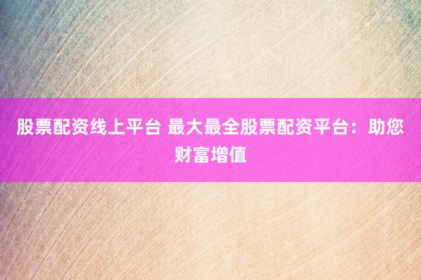 股票配资线上平台 最大最全股票配资平台：助您财富增值