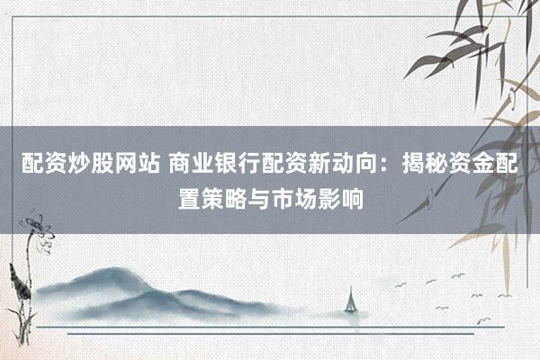 配资炒股网站 商业银行配资新动向：揭秘资金配置策略与市场影响