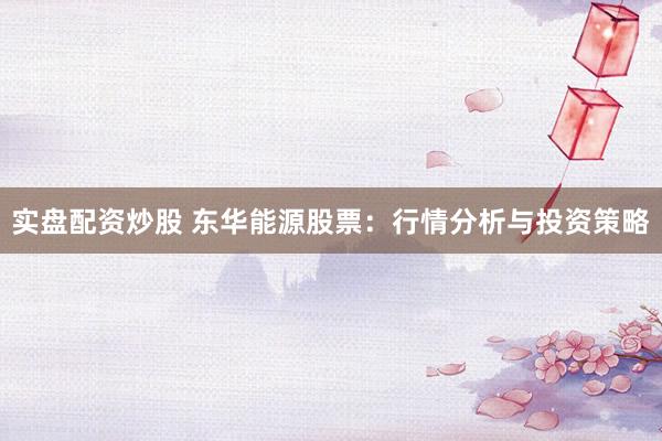实盘配资炒股 东华能源股票：行情分析与投资策略