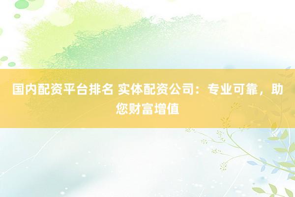 国内配资平台排名 实体配资公司：专业可靠，助您财富增值