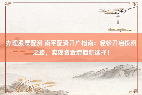 办理股票配资 南平配资开户指南：轻松开启投资之路，实现资金增值新选择！