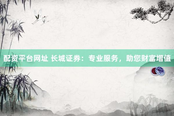 配资平台网址 长城证券：专业服务，助您财富增值