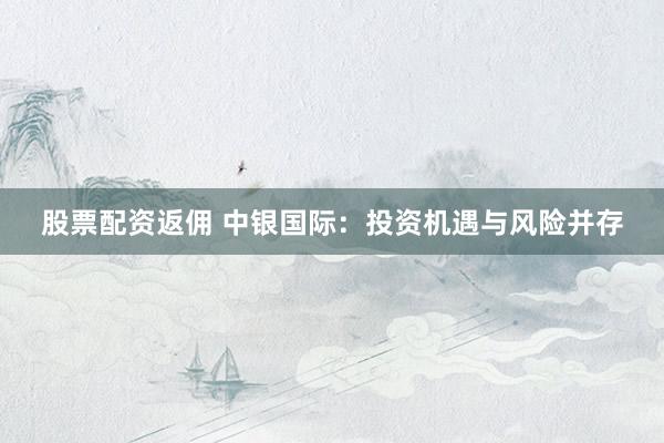 股票配资返佣 中银国际：投资机遇与风险并存