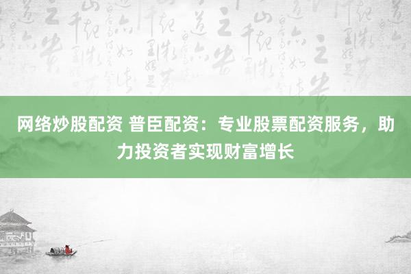 网络炒股配资 普臣配资：专业股票配资服务，助力投资者实现财富增长