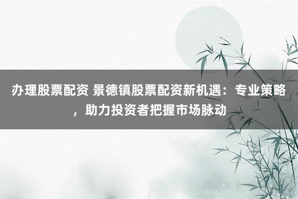 办理股票配资 景德镇股票配资新机遇：专业策略，助力投资者把握市场脉动
