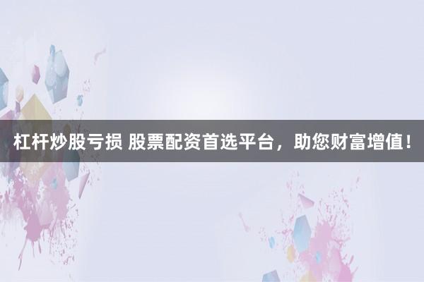 杠杆炒股亏损 股票配资首选平台，助您财富增值！