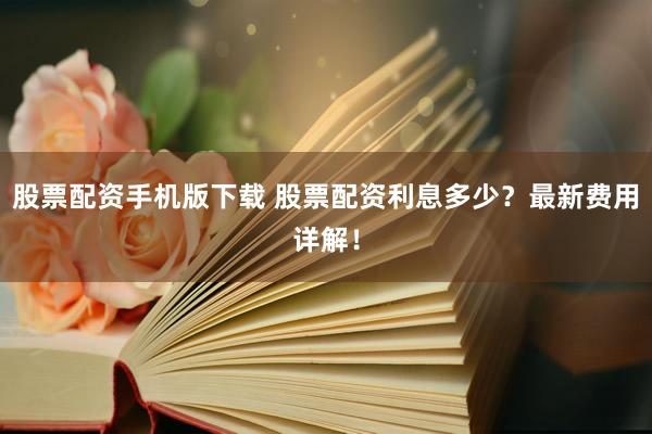 股票配资手机版下载 股票配资利息多少？最新费用详解！