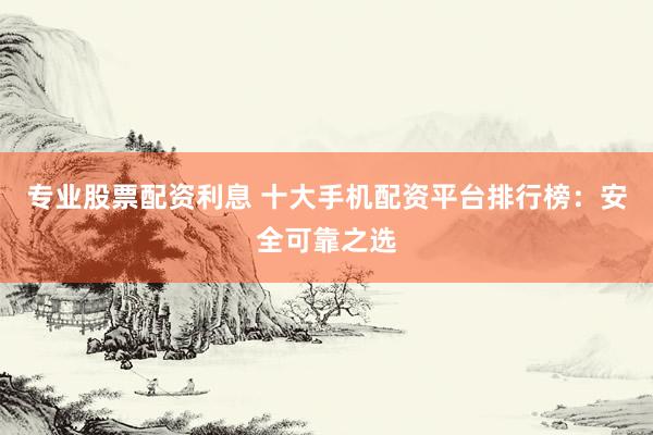 专业股票配资利息 十大手机配资平台排行榜：安全可靠之选